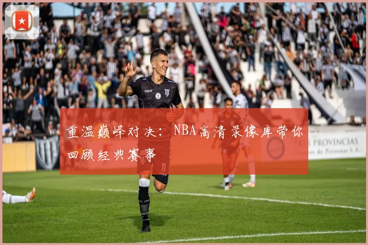 重温巅峰对决：NBA高清录像库带你回顾经典赛事