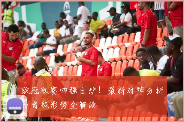 欧冠联赛四强出炉！最新对阵分析与晋级形势全解读