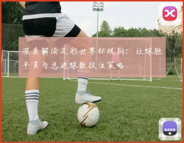 深度解读足彩世界杯规则：让球胜平负与总进球数投注策略