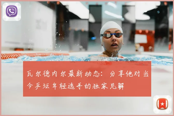 瓦尔德内尔最新动态：分享他对当今乒坛年轻选手的独家见解