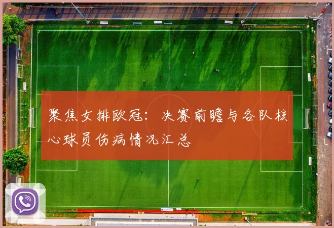 聚焦女排欧冠：决赛前瞻与各队核心球员伤病情况汇总